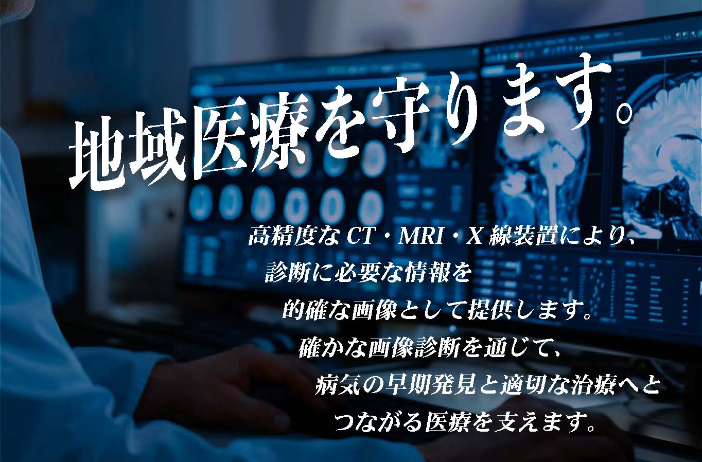地域医療を守ります。高精度なCT•MRI•X 線装置により、診断に必要な情報を的確な画像として提供します。確かな画像診断を通じて、病気の早期発見と適切な治療へとつながる医療を支えます。